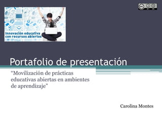Portafolio de presentación
“Movilización de prácticas
educativas abiertas en ambientes
de aprendizaje”
Carolina Montes
 