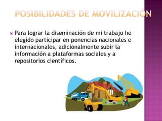  Para lograr la diseminación de mi trabajo he
elegido participar en ponencias nacionales e
internacionales, adicionalmente subir la
información a plataformas sociales y a
repositorios científicos.
 