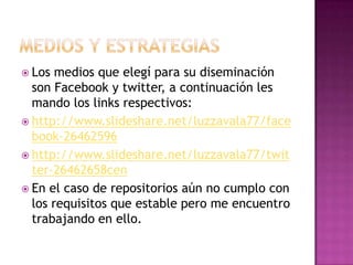  Los medios que elegí para su diseminación
son Facebook y twitter, a continuación les
mando los links respectivos:
 http://www.slideshare.net/luzzavala77/face
book-26462596
 http://www.slideshare.net/luzzavala77/twit
ter-26462658cen
 En el caso de repositorios aún no cumplo con
los requisitos que estable pero me encuentro
trabajando en ello.
 