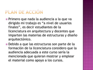  Primero que nada la audiencia a la que va
dirigido mi trabajo es “a nivel de usuarios
finales”, es decir estudiantes de la
licenciatura en arquitectura y docentes que
imparten las materias de estructuras y diseño
arquitectónico.
 Debido a que las estructuras son parte de la
formación de la licenciatura considero que la
audiencia adecuada a este curso sería la
mencionada que quieran mostrar y emplear
el material como apoyo a los cursos.
 