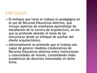  El enfoque que tiene el trabajo es pedagógico en
el uso de Recursos Educativos Abiertos, que
incluye aspectos de enseñanza-aprendizaje de
estudiantes de la carrera de arquitectura, en los
que se pretende abordar el tema de las
estructuras desde un enfoque de auxiliar del
diseño arquitectónico.
 Adicionalmente se pretende que el trabajo sea
capaz de generar modelos colaborativos de
Recursos Educativos abiertos entre instituciones
y comunidades de interés, consolidando redes
académicas de docentes interesados en dicho
tema.
 