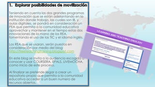 Teniendo en cuenta las dos grandes programas
de innovación que se están adelantando en la
institución donde trabajo, las cuales son IB, y
aulas digitales, se pondrá en consideración un
PEA que permita a la comunidad educativa
aprovechar y mantener en el tiempo estas dos
innovaciones de la mano de los REA,
fomentando el uso de las TIC y el idioma inglés.
Los REA que se usaran, serán puestos en
consideración por medio del blog
http://freeteachingtraining.blogspot.com
En este blog se invita a la audiencia escogida a
conocer y usar COURSERA, EPALS, LIVEMOCHA,
como inicio de este proceso.
Al finalizar se pretende llegar a crear un
repositorio propio que permita a la comunidad
educativa acceder a un buen numero de
recursos abiertos.
 