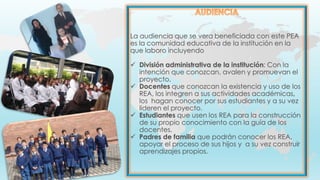 La audiencia que se vera beneficiada con este PEA
es la comunidad educativa de la institución en la
que laboro incluyendo
 División administrativa de la institución: Con la
intención que conozcan, avalen y promuevan el
proyecto.
 Docentes que conozcan la existencia y uso de los
REA, los integren a sus actividades académicas,
los hagan conocer por sus estudiantes y a su vez
lideren el proyecto.
 Estudiantes que usen los REA para la construcción
de su propio conocimiento con la guía de los
docentes.
 Padres de familia que podrán conocer los REA,
apoyar el proceso de sus hijos y a su vez construir
aprendizajes propios.
 