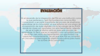 En el desarrollo de la integración del PEA en una institución como
la que pertenezco, será fácil evidenciar como los REA
comenzarán a ser parte importante del proceso de enseñanza
aprendizaje de la comunidad, ya que estamos en una etapa de
incorporación de aulas digitales con la tecnología de los IPADS
donde las clases son apoyadas con esta herramienta, además
de ser el inglés el idioma vehículo para este proceso de
aprendizaje. Es decir que es un requisito y una necesidad que los
docentes usen estas dos herramientas con efectividad y se
capaciten constantemente. De ahí que este PEA se convertirá
en una solución para lograr los objetivos educativos para todos
los actores de la comunidad.
 