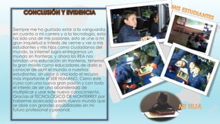 Siempre me ha gustado estar a la vanguardia
en cuanto a mi carrera y a la tecnología, esta
ha sido una de mis pasiones, esto se une a mi
gran inquietud e interés de verme y ver a mis
estudiantes y mis hijos como ciudadanos del
mundo, la internet logra entregarnos un
mundo sin fronteras, y ahora los REA nos
brindan una educación sin fronteras, tenemos
la gran misión como educadores de darlo a
conocer de abrir el mundo a nuestros
estudiantes, sin dejar a una lado el recurso
más importante el SER HUMANO. Cierro este
curso con una nueva gran pasión y con todo
el interés de ser una abanderada de
multiplicar y usar este nuevo conocimiento.
Gracias al TECNOLÓGICO DE MONTERREY por
haberme acercado a este nuevo mundo que
se abre con grandes posibilidades en mi
futuro profesional y personal.
 