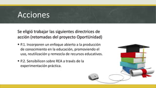Acciones
Se eligió trabajar las siguientes directrices de
acción (retomadas del proyecto OportUnidad)
 P.1. Incorporen un enfoque abierto a la producción
de conocimiento en la educación, promoviendo el
uso, reutilización y remezcla de recursos educativos.
 P.2. Sensibilicen sobre REA a través de la
experimentación práctica.
 