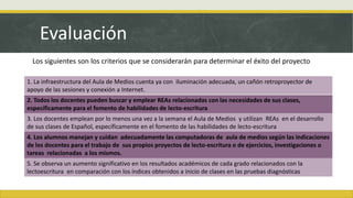 Evaluación
1. La infraestructura del Aula de Medios cuenta ya con iluminación adecuada, un cañón retroproyector de
apoyo de las sesiones y conexión a Internet.
2. Todos los docentes pueden buscar y emplear REAs relacionadas con las necesidades de sus clases,
específicamente para el fomento de habilidades de lecto-escritura
3. Los docentes emplean por lo menos una vez a la semana el Aula de Medios y utilizan REAs en el desarrollo
de sus clases de Español, específicamente en el fomento de las habilidades de lecto-escritura
4. Los alumnos manejan y cuidan adecuadamente las computadoras de aula de medios según las indicaciones
de los docentes para el trabajo de sus propios proyectos de lecto-escritura o de ejercicios, investigaciones o
tareas relacionadas a los mismos.
5. Se observa un aumento significativo en los resultados académicos de cada grado relacionados con la
lectoescritura en comparación con los índices obtenidos a inicio de clases en las pruebas diagnósticas
Los siguientes son los criterios que se considerarán para determinar el éxito del proyecto
 