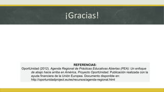 REFERENCIAS:
OportUnidad (2012). Agenda Regional de Prácticas Educativas Abiertas (PEA): Un enfoque
de abajo hacia arriba en América, Proyecto OportUnidad. Publicación realizada con la
ayuda financiera de la Unión Europea. Documento disponible en:
http://oportunidadproject.eu/es/recursos/agenda-regional.html
¡Gracias!
 