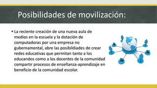 Posibilidades de movilización:
 La reciente creación de una nueva aula de
medios en la escuela y la dotación de
computadoras por una empresa no
gubernamental, abre las posibildiades de crear
redes educativas que permitan tanto a los
educandos como a los docentes de la comunidad
compartir procesos de enseñanza-aprendizaje en
beneficio de la comunidad escolar.
 
