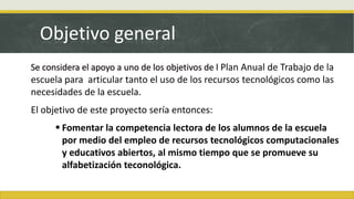Objetivo general
Se considera el apoyo a uno de los objetivos de l Plan Anual de Trabajo de la
escuela para articular tanto el uso de los recursos tecnológicos como las
necesidades de la escuela.
El objetivo de este proyecto sería entonces:
 Fomentar la competencia lectora de los alumnos de la escuela
por medio del empleo de recursos tecnológicos computacionales
y educativos abiertos, al mismo tiempo que se promueve su
alfabetización teconológica.
 