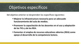 Objetivos específicos
Del objetivo anterior se desprenden los específicos siguientes:
 Mejorar la infraestructura necesaria para un adecuado
funcionamiento del aula de medios.
 Promover la capacitación de los docentes en el uso y adaptación
de las TICs y de los REA.
 Fomentar el empleo de recursos educativos abiertos (REA) como
apoyo al desarrollo de la competencia lectora.
 