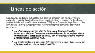 Lineas de acción
Como puede deducirse del análisis del objetivo anterior, con este proyecto se
pretende manejar las dos líneas de acción siguientes, retomadas de la «Agenda
Regional de Prácticas Educativas Abiertas (PEA).Un enfoque de abajo hacia arriba
en América Latina y Europa para desarrollar un espacio común de Educación
Superior » :
 T.2 Promover un acceso abierto, inclusivo y democrático a las
tecnologías digitales (hardware y software) con el fin de mejorar el uso,
la adaptación y apropiación de las TIC con el fin de contribuir a mejorar
y consolidar las iniciativas REA.
 T.3 Implementar una adecuada infraestructura y apoyo tecnológico qu
e faciliten el desarrollo de iniciativas REA.
 