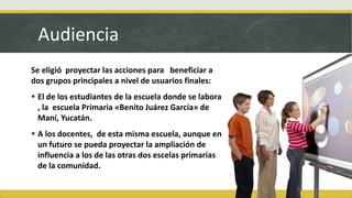 Audiencia
Se eligió proyectar las acciones para beneficiar a
dos grupos principales a nivel de usuarios finales:
 El de los estudiantes de la escuela donde se labora
, la escuela Primaria «Benito Juárez García» de
Maní, Yucatán.
 A los docentes, de esta misma escuela, aunque en
un futuro se pueda proyectar la ampliación de
influencia a los de las otras dos escelas primarias
de la comunidad.
 