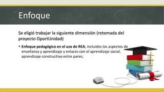 Enfoque
Se eligió trabajar la siguiente dimensión (retomada del
proyecto OportUnidad)
 Enfoque pedagógico en el uso de REA; incluidos los aspectos de
enseñanza y aprendizaje y enlaces con el aprendizaje social,
aprendizaje constructivo entre pares;
 
