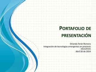 PORTAFOLIO DE
PRESENTACIÓN
Orlando Terán Romero
Integración de tecnologías emergentes en procesos
educativos
Abril 26 de 2014
 