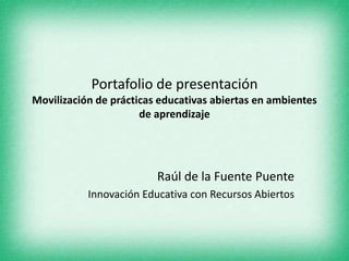 Portafolio de presentación 
Movilización de prácticas educativas abiertas en ambientes 
de aprendizaje 
Raúl de la Fuente Puente 
Innovación Educativa con Recursos Abiertos 
 