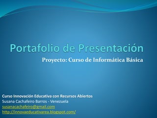 Proyecto: Curso de Informática Básica 
Curso Innovación Educativa con Recursos Abiertos 
Susana Cachafeiro Barros - Venezuela 
susanacachafeiro@gmail.com 
http://innovaeducativarea.blogspot.com/ 
 