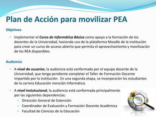 Plan de Acción para movilizar PEA 
Objetivos 
• Implementar el Curso de Informática Básica como apoyo a la formación de los 
docentes de la Universidad, haciendo uso de la plataforma Moodle de la institución 
para crear un curso de acceso abierto que permita el aprovechamiento y movilización 
de los REA disponibles. 
Audiencia 
• A nivel de usuarios, la audiencia está conformada por el equipo docente de la 
Universidad, que tenga pendiente completar el Taller de Formación Docente 
impartido por la institución. En una segunda etapa, se incorporarán los estudiantes 
de la carrera Educación mención Informática. 
• A nivel instutucional, la audiencia está conformada principalmente 
por las siguientes dependencias: 
• Dirección General de Extensión 
• Coordinador de Evaluación y Formación Docente Académica 
• Facultad de Ciencias de la Educación 
 