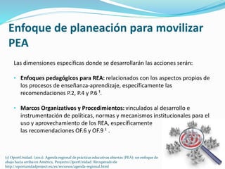 Enfoque de planeación para movilizar 
PEA 
Las dimensiones específicas donde se desarrollarán las acciones serán: 
• Enfoques pedagógicos para REA: relacionados con los aspectos propios de 
los procesos de enseñanza-aprendizaje, específicamente las 
recomendaciones P.2, P.4 y P.6 ¹. 
• Marcos Organizativos y Procedimientos: vinculados al desarrollo e 
instrumentación de políticas, normas y mecanismos institucionales para el 
uso y aprovechamiento de los REA, específicamente 
las recomendaciones OF.6 y OF.9 ¹ . 
(1) OportUnidad. (2012). Agenda regional de prácticas educativas abiertas (PEA): un enfoque de 
abajo hacia arriba en América, Proyecto OportUnidad. Recuperado de 
http://oportunidadproject.eu/es/recursos/agenda-regional.html 
 