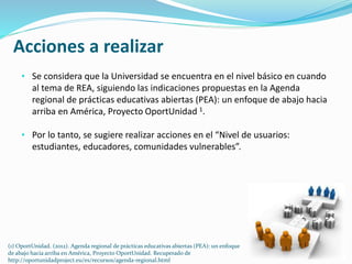 Acciones a realizar 
• Se considera que la Universidad se encuentra en el nivel básico en cuando 
al tema de REA, siguiendo las indicaciones propuestas en la Agenda 
regional de prácticas educativas abiertas (PEA): un enfoque de abajo hacia 
arriba en América, Proyecto OportUnidad 1. 
• Por lo tanto, se sugiere realizar acciones en el “Nivel de usuarios: 
estudiantes, educadores, comunidades vulnerables”. 
(1) OportUnidad. (2012). Agenda regional de prácticas educativas abiertas (PEA): un enfoque 
de abajo hacia arriba en América, Proyecto OportUnidad. Recuperado de 
http://oportunidadproject.eu/es/recursos/agenda-regional.html 
 