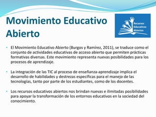 Movimiento Educativo 
Abierto 
• El Movimiento Educativo Abierto (Burgos y Ramírez, 2011), se traduce como el 
conjunto de actividades educativas de acceso abierto que permiten prácticas 
formativas diversas. Este movimiento representa nuevas posibilidades para los 
procesos de aprendizaje. 
• La integración de las TIC al proceso de enseñanza-aprendizaje implica el 
desarrollo de habilidades y destrezas específicas para el manejo de las 
tecnologías, tanto por parte de los estudiantes, como de los docentes. 
• Los recursos educativos abiertos nos brindan nuevas e ilimitadas posibilidades 
para apoyar la transformación de los entornos educativos en la sociedad del 
conocimiento. 
 