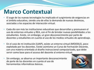Marco Contextual 
• El auge de las nuevas tecnologías ha implicado el surgimiento de exigencias en 
el ámbito educativo, siendo una de ellas la demanda de nuevas destrezas, 
asociadas a los espacios de interacción virtual. 
• Cada día son más las instituciones educativas que desarrollan y promueven el 
uso de entornos virtuales y REA, con el fin de brindar nuevas posibilidades a los 
estudiantes. Existe, sin embargo, un gran desconocimiento por parte de 
docentes y estudiantes en cuanto al uso de los medios virtuales de aprendizaje. 
• En el caso de mi institución (UJAP), existe un entorno virtual (MOODLE), poco 
explotado por los docentes. Existe asimismo un Curso de Formación Docente, 
con una materia orientada al diseño instruccional computarizado, que debe 
servir como base para el acceso del docente al entorno virtual. 
• Sin embargo, se observa un importante desconocimiento 
de parte de los docentes en cuanto al uso de 
herramientas informáticas básicas. 
 