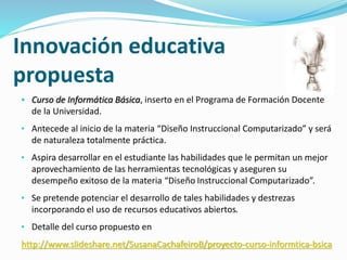 Innovación educativa 
propuesta 
• Curso de Informática Básica, inserto en el Programa de Formación Docente 
de la Universidad. 
• Antecede al inicio de la materia “Diseño Instruccional Computarizado” y será 
de naturaleza totalmente práctica. 
• Aspira desarrollar en el estudiante las habilidades que le permitan un mejor 
aprovechamiento de las herramientas tecnológicas y aseguren su 
desempeño exitoso de la materia “Diseño Instruccional Computarizado”. 
• Se pretende potenciar el desarrollo de tales habilidades y destrezas 
incorporando el uso de recursos educativos abiertos. 
• Detalle del curso propuesto en 
http://www.slideshare.net/SusanaCachafeiroB/proyecto-curso-informtica-bsica 
 