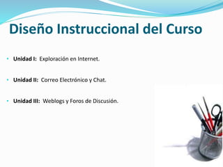 Diseño Instruccional del Curso 
• Unidad I: Exploración en Internet. 
• Unidad II: Correo Electrónico y Chat. 
• Unidad III: Weblogs y Foros de Discusión. 
 