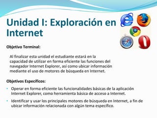 Unidad I: Exploración en 
Internet 
Objetivo Terminal: 
Al finalizar esta unidad el estudiante estará en la 
capacidad de utilizar en forma eficiente las funciones del 
navegador Internet Explorer, así como ubicar información 
mediante el uso de motores de búsqueda en Internet. 
Objetivos Específicos: 
• Operar en forma eficiente las funcionalidades básicas de la aplicación 
Internet Explorer, como herramienta básica de acceso a Internet. 
• Identificar y usar los principales motores de búsqueda en Internet, a fin de 
ubicar información relacionada con algún tema específico. 
 