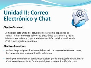 Unidad II: Correo 
Electrónico y Chat 
Objetivo Terminal: 
Al finalizar esta unidad el estudiante estará en la capacidad de 
aplicar las herramientas del correo electrónico para enviar y recibir 
información, así como operar en forma satisfactoria los servicios de 
Chat o mensajería instantánea. 
Objetivos Específicos: 
• Aplicar las principales funciones del servicio de correo electrónico, como 
herramienta para la comunicación asíncrona. 
• Distinguir y emplear los servicios proveídos por la mensajería instantánea o 
Chat, como herramienta fundamental para la comunicación síncrona. 
 