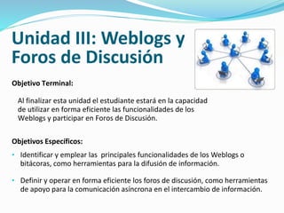 Unidad III: Weblogs y 
Foros de Discusión 
Objetivo Terminal: 
Al finalizar esta unidad el estudiante estará en la capacidad 
de utilizar en forma eficiente las funcionalidades de los 
Weblogs y participar en Foros de Discusión. 
Objetivos Específicos: 
• Identificar y emplear las principales funcionalidades de los Weblogs o 
bitácoras, como herramientas para la difusión de información. 
• Definir y operar en forma eficiente los foros de discusión, como herramientas 
de apoyo para la comunicación asíncrona en el intercambio de información. 
 