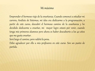 Mi máximo 
Emprender el hermoso viaje de la enseñanza. Cuando comencé a estudiar mi 
carrera, Análisis de Sistemas, mi idea era dedicarme a la programación, a 
partir de este curso, descubrí el hermoso camino de la enseñanza y he 
decidido dedicarme a enseñar, mi mayor logro estará por venir, cuando 
tenga mis primeros alumnos pero ahora es haber descubierto a los 40 años 
que me gusta enseñar. 
Será largo el camino, pero valdrá la pena. 
Debo agradecer por ello a mis profesores en este curso. Son un punto de 
partida. 
 