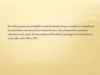 Mi evidencia para este portafolio no está terminada porque necesita ser evaluada por 
las autoridades educativas de la Institución pero estoy preparando un proyecto 
educativo con la ayuda de una profesora del Instituto, para lograr la creación de un 
curso-taller sobre REA y PEA. 
 