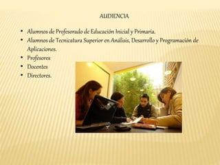 AUDIENCIA 
• Alumnos de Profesorado de Educación Inicial y Primaria. 
• Alumnos de Tecnicatura Superior en Análisis, Desarrollo y Programación de 
Aplicaciones. 
• Profesores 
• Docentes 
• Directores. 
 