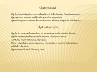 Objetivo General 
Que los futuros docentes conozcan la existencia de los Recursos Educativos Abiertos. 
Que aprendan a usarlos, modificarlos, reusarlos, compartirlos. 
Que sean capaces de crear un Recurso Educativo Abierto y compartirlo con el mundo. 
Objetivos Específicos 
Que los docentes puedan enseñar a sus alumnos que son los derechos de autor. 
Que los alumnos puedan conocer los Recursos Educativos Abiertos. 
Apertura a otras Instituciones del proyecto. 
Que en mi ciudad se cree un Repositorio con material proveniente de las distintas 
entidades educativas. 
Que ese material sea de libre uso y reúso. 
 