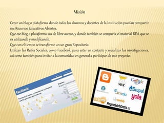 Misión 
Crear un blog o plataforma donde todos los alumnos y docentes de la Institución puedan compartir 
sus Recursos Educativos Abiertos. 
Que ese blog o plataforma sea de libre acceso, y donde también se comparta el material REA que se 
va utilizando y modificando. 
Que con el tiempo se transforme un un gran Repositorio. 
Utilizar las Redes Sociales, como Facebook, para estar en contacto y socializar las investigaciones, 
así como también para invitar a la comunidad en general a participar de este proyecto. 
 