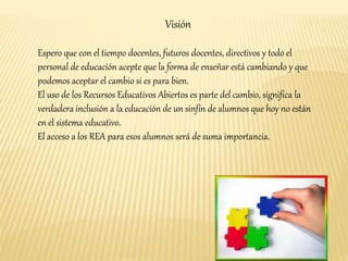 Visión 
Espero que con el tiempo docentes, futuros docentes, directivos y todo el 
personal de educación acepte que la forma de enseñar está cambiando y que 
podemos aceptar el cambio si es para bien. 
El uso de los Recursos Educativos Abiertos es parte del cambio, significa la 
verdadera inclusión a la educación de un sinfín de alumnos que hoy no están 
en el sistema educativo. 
El acceso a los REA para esos alumnos será de suma importancia. 
 