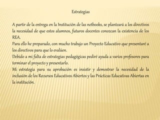 Estrategias 
A partir de la entrega en la Institución de las netbooks, se planteará a los directivos 
la necesidad de que estos alumnos, futuros docentes conozcan la existencia de los 
REA. 
Para ello he preparado, con mucho trabajo un Proyecto Educativo que presentaré a 
los directivos para que lo evalúen. 
Debido a mi falta de estrategias pedagógicas pediré ayuda a varios profesores para 
terminar el proyecto y presentarlo. 
Mi estrategia para su aprobación es insistir y demostrar la necesidad de la 
inclusión de los Recursos Educativos Abiertos y las Prácticas Educativas Abiertas en 
la institución. 
 