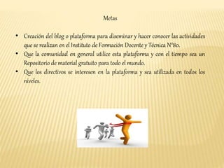 Metas 
• Creación del blog o plataforma para diseminar y hacer conocer las actividades 
que se realizan en el Instituto de Formación Docente y Técnica N°80. 
• Que la comunidad en general utilice esta plataforma y con el tiempo sea un 
Repositorio de material gratuito para todo el mundo. 
• Que los directivos se interesen en la plataforma y sea utilizada en todos los 
niveles. 
 