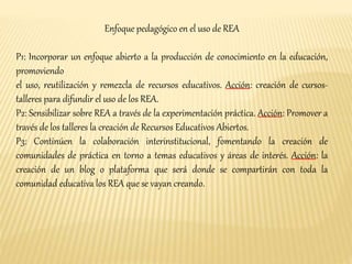 Enfoque pedagógico en el uso de REA 
P1: Incorporar un enfoque abierto a la producción de conocimiento en la educación, 
promoviendo 
el uso, reutilización y remezcla de recursos educativos. Acción: creación de cursos-talleres 
para difundir el uso de los REA. 
P2: Sensibilizar sobre REA a través de la experimentación práctica. Acción: Promover a 
través de los talleres la creación de Recursos Educativos Abiertos. 
P3: Continúen la colaboración interinstitucional, fomentando la creación de 
comunidades de práctica en torno a temas educativos y áreas de interés. Acción: la 
creación de un blog o plataforma que será donde se compartirán con toda la 
comunidad educativa los REA que se vayan creando. 
 
