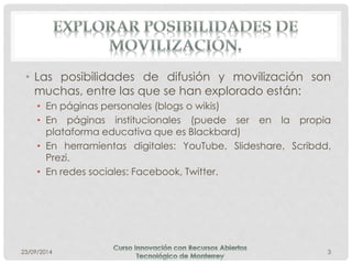 • Las posibilidades de difusión y movilización son 
muchas, entre las que se han explorado están: 
• En páginas personales (blogs o wikis) 
• En páginas institucionales (puede ser en la propia 
plataforma educativa que es Blackbard) 
• En herramientas digitales: YouTube, Slideshare, Scribdd, 
Prezi. 
• En redes sociales: Facebook, Twitter. 
23/09/2014 3 
 