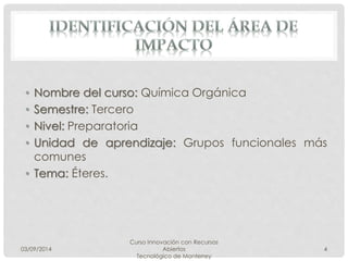 • Nombre del curso: Química Orgánica 
• Semestre: Tercero 
• Nivel: Preparatoria 
• Unidad de aprendizaje: Grupos funcionales más 
comunes 
• Tema: Éteres. 
03/09/2014 
Curso Innovación con Recursos 
Abiertos 
Tecnológico de Monterrey 
4 
 