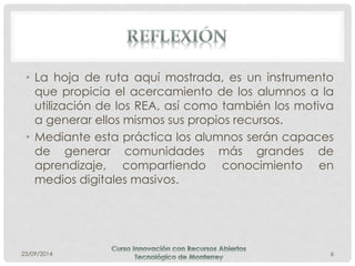 • La hoja de ruta aquí mostrada, es un instrumento 
que propicia el acercamiento de los alumnos a la 
utilización de los REA, así como también los motiva 
a generar ellos mismos sus propios recursos. 
• Mediante esta práctica los alumnos serán capaces 
de generar comunidades más grandes de 
aprendizaje, compartiendo conocimiento en 
medios digitales masivos. 
23/09/2014 6 
 