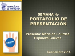 SEMANA 4:- 
PORTAFOLIO DE 
PRESENTACIÓN 
Presenta: María de Lourdes 
Espinoza Cuevas 
Septiembre 2014. 
 