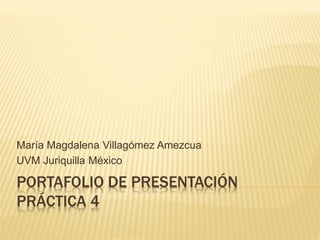 María Magdalena Villagómez Amezcua 
UVM Juriquilla México 
PORTAFOLIO DE PRESENTACIÓN 
PRÁCTICA 4 
 