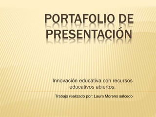 PORTAFOLIO DE 
PRESENTACIÓN 
Innovación educativa con recursos 
educativos abiertos. 
Trabajo realizado por: Laura Moreno salcedo 
 