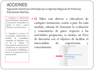 ACCIONESSiguiendo directrices ofrecidas por la Agenda Regional de Prácticas Educativas Abiertas. 
3.Continuarlacolaboracióninterinstitucional,fomentandolacreacióndecomunidadesdeprácticaentornoatemaseducativosyáreasdeinterés. 
8.Estimularlacreacióndecomunidadesinstitucionalesytambiéndecomunidadesregionalesdeeducadoresconelfindefacilitarelintercambiodeexperiencias,latransferenciadeconocimientoyeldesarrollodehabilidadesatravésdelaimportanciadelainiciativaREA. 
ElTallerestáabiertoaeducadoresdecualquierinstitución,centroopaís.Encadamódulo,ademásdefomentarlaevaluaciónycomentariosdeparesrespectoalasactividadespropuestas,seincluyeunForodediscusiónconelobjetivodefacilitarelintercambiodeexperienciasyconocimiento.  