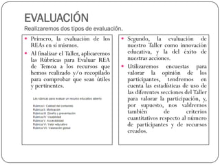 EVALUACIÓNRealizaremos dos tipos de evaluación. 
Primero,laevaluacióndelosREAsensímismos. 
AlfinalizarelTaller,aplicaremoslasRúbricasparaEvaluarREAdeTemoaalosrecursosquehemosrealizadoy/orecopiladoparacomprobarqueseanútilesypertinentes. 
Segundo,laevaluacióndenuestroTallercomoinnovacióneducativa,yladeléxitodenuestrasacciones. 
Utilizaremosencuestasparavalorarlaopinióndelosparticipantes,tendremosencuentalasestadísticasdeusodelasdiferentesseccionesdelTallerparavalorarlaparticipación,y, porsupuesto,nosvaldremostambiéndecriterioscuantitativosrespectoalnúmerodeparticipantesyderecursoscreados.  