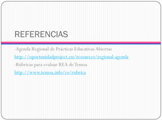 REFERENCIAS 
-Agenda Regional de Prácticas Educativas Abiertas 
http://oportunidadproject.eu/resources/regional-agenda 
-Rúbricas para evaluar REA de Temoa 
http://www.temoa.info/es/rubrica 