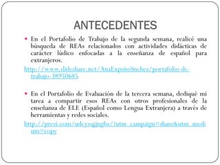 ANTECEDENTES 
EnelPortafoliodeTrabajodelasegundasemana,realicéunabúsquedadeREAsrelacionadosconactividadesdidácticasdecarácterlúdicoenfocadasalaenseñanzadeespañolparaextranjeros. 
http://www.slideshare.net/AnaExpsitoSnchez/portafolio-de- trabajo-38950685 
EnelPortafoliodeEvaluacióndelatercerasemana,dediquémitareaacompartiresosREAsconotrosprofesionalesdelaenseñanzadeELE(EspañolcomoLenguaExtranjera)atravésdeherramientasyredessociales. 
http://prezi.com/udcyvqjjngbz/?utm_campaign=share&utm_medium=copy  
